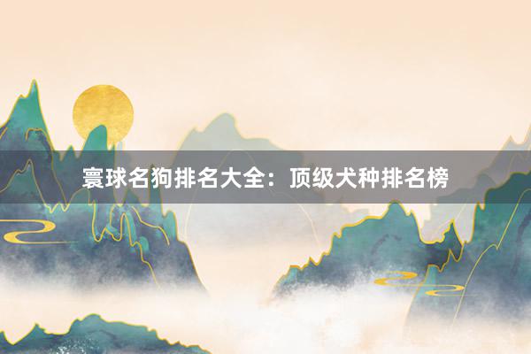 寰球名狗排名大全:顶级犬种排名榜